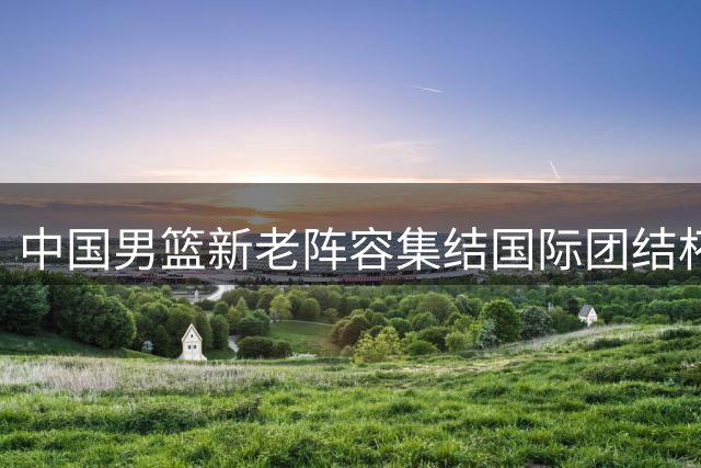 中国男篮新老阵容集结国际团结杯，迎战三大洲劲旅