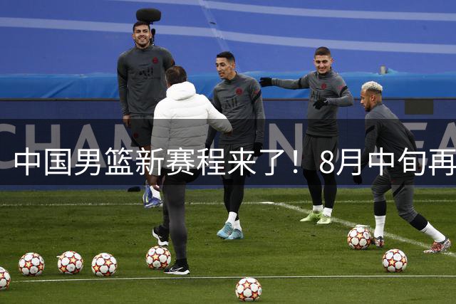 中国男篮新赛程来了！8月中旬再打热身赛，连续封训4个月不科学