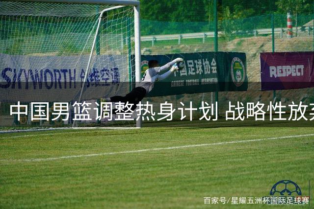 中国男篮调整热身计划 战略性放弃与黑山对战