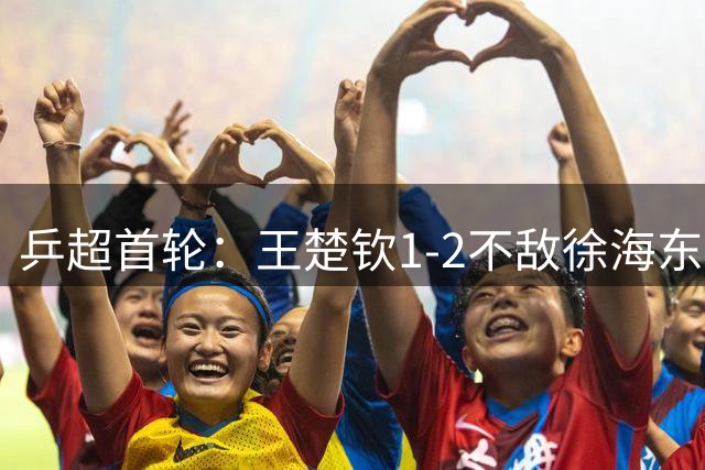 乒超首轮：王楚钦1-2不敌徐海东，所在的山东魏桥8-6山东鲁能
