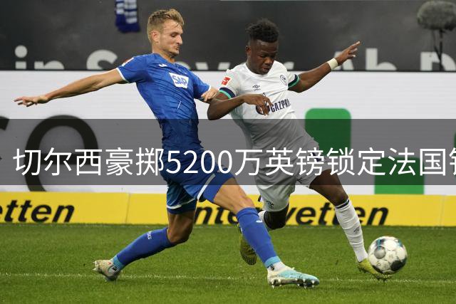 切尔西豪掷5200万英镑锁定法国铁卫拉克鲁瓦，6年长约彰显雄心