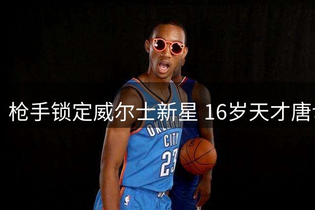 枪手锁定威尔士新星 16岁天才唐切夫即将加盟