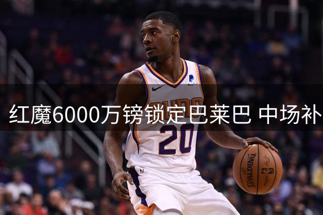 红魔6000万镑锁定巴莱巴 中场补强迈出关键一步