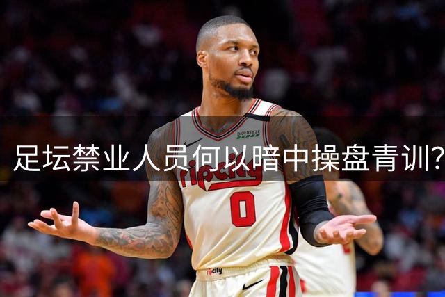足坛禁业人员何以暗中操盘青训？监管漏洞亟待填补