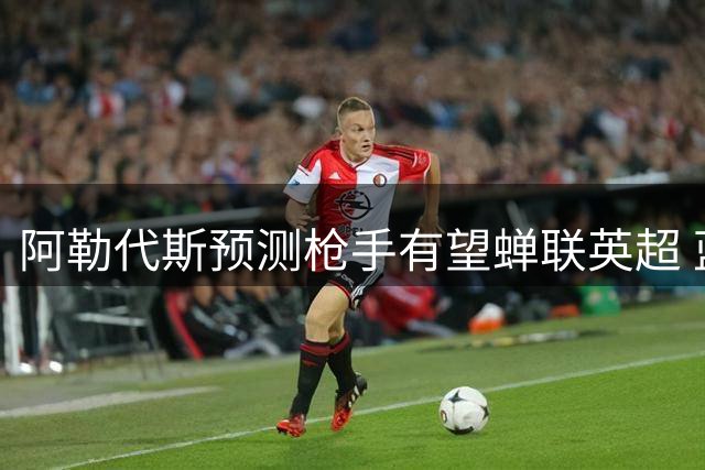 阿勒代斯预测枪手有望蝉联英超 蓝月亮重建影响争冠