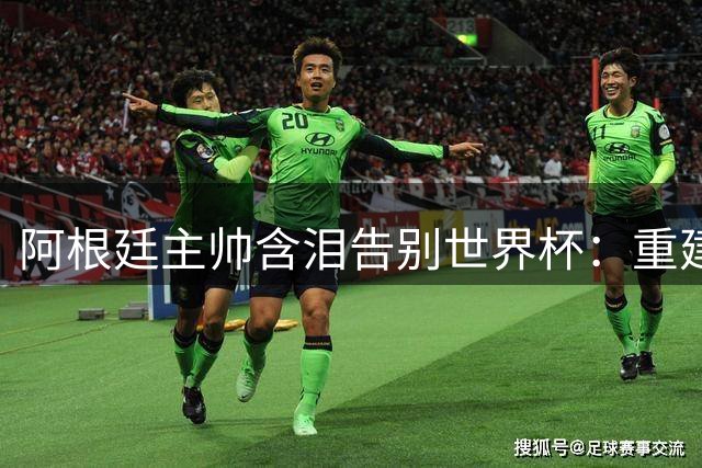 阿根廷主帅含泪告别世界杯：重建之路漫长且痛苦