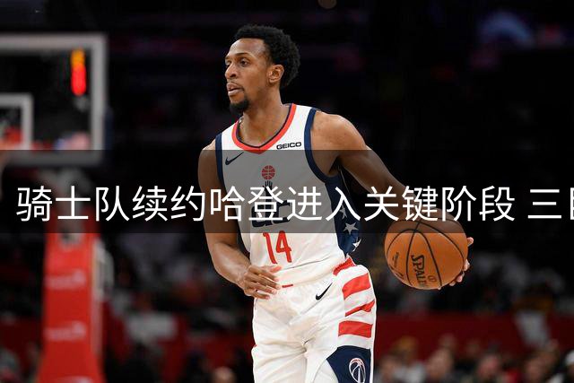 骑士队续约哈登进入关键阶段 三巨头架构或成东部新势力