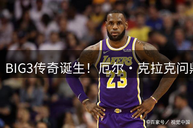 BIG3传奇诞生！厄尔·克拉克问鼎历史得分王宝座